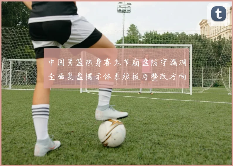 中国男篮热身赛末节崩盘防守漏洞全面复盘揭示体系短板与整改方向