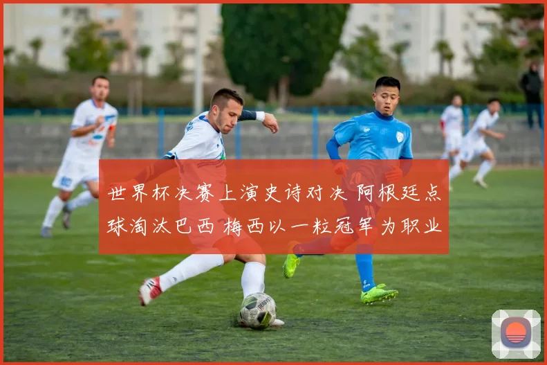 世界杯决赛上演史诗对决 阿根廷点球淘汰巴西 梅西以一粒冠军为职业生涯画上完美句号