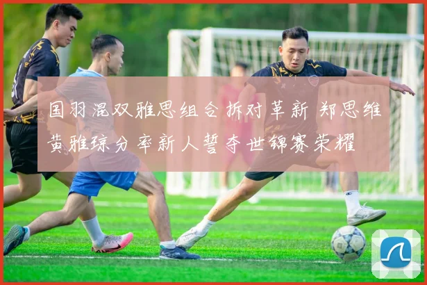国羽混双雅思组合拆对革新 郑思维黄雅琼分率新人誓夺世锦赛荣耀
