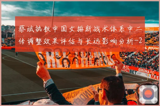 蔡斌执教中国女排新战术体系中二传调整效果评估与长远影响分析