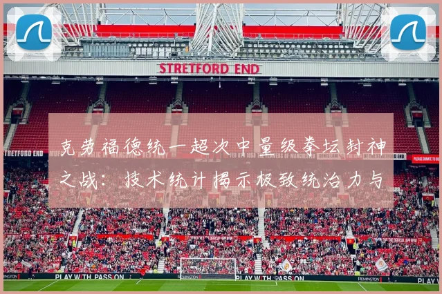 克劳福德统一超次中量级拳坛封神之战：技术统计揭示极致统治力与P4P榜首争议剖析