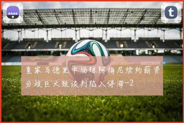皇家马德里中场琼阿梅尼续约薪资分歧巨大致谈判陷入停滞