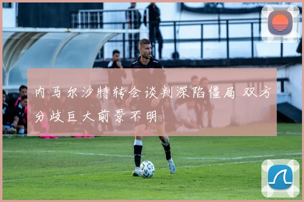 内马尔沙特转会谈判深陷僵局 双方分歧巨大前景不明