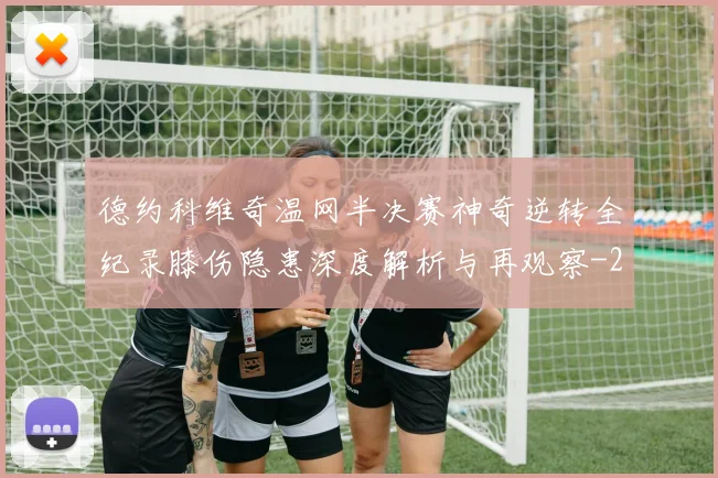德约科维奇温网半决赛神奇逆转全纪录膝伤隐患深度解析与再观察
