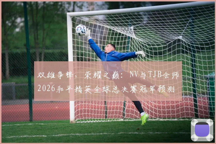 双雄争锋,荣耀之巅:NV与TJB会师2026和平精英全球总决赛冠军预测深度解析