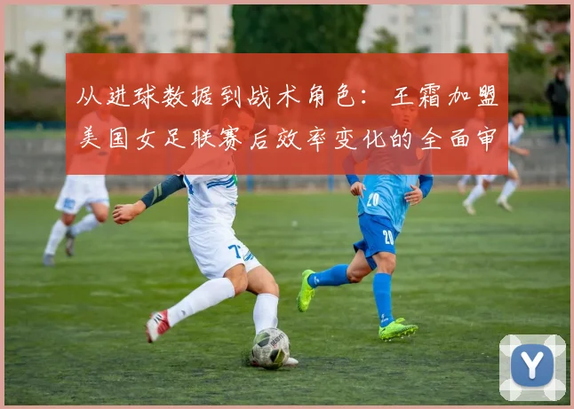 从进球数据到战术角色：王霜加盟美国女足联赛后效率变化的全面审视