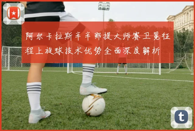 阿尔卡拉斯辛辛那提大师赛卫冕征程上旋球技术优势全面深度解析