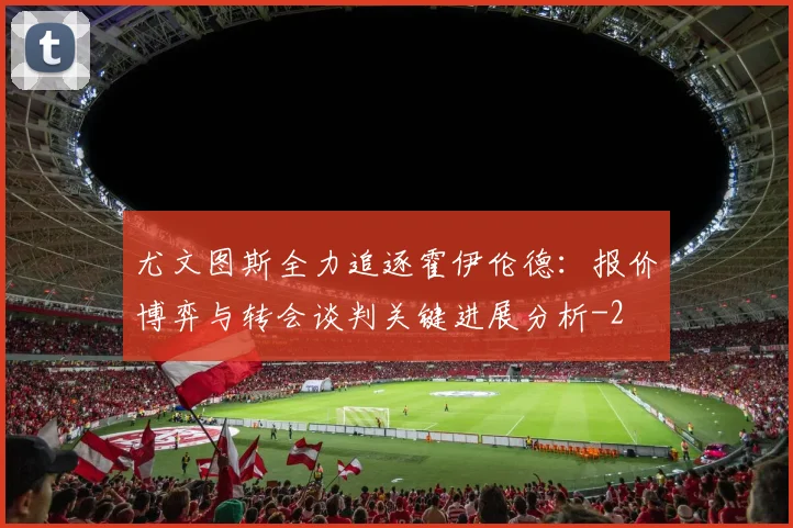 尤文图斯全力追逐霍伊伦德:报价博弈与转会谈判关键进展分析