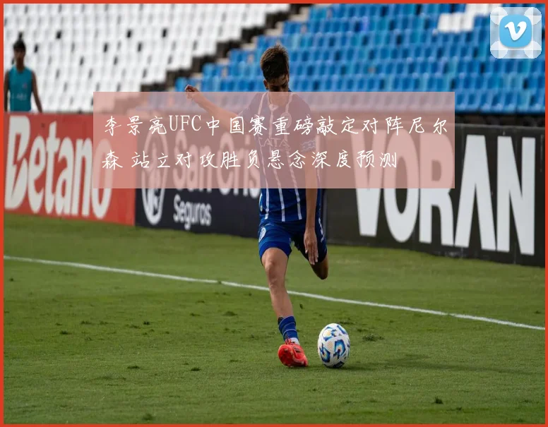 李景亮UFC中国赛重磅敲定对阵尼尔森 站立对攻胜负悬念深度预测