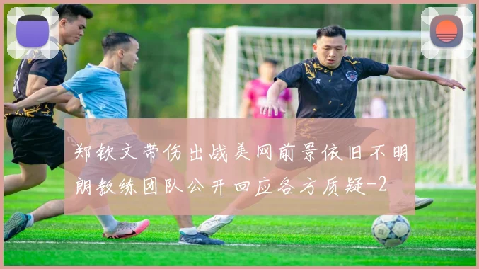 郑钦文带伤出战美网前景依旧不明朗教练团队公开回应各方质疑
