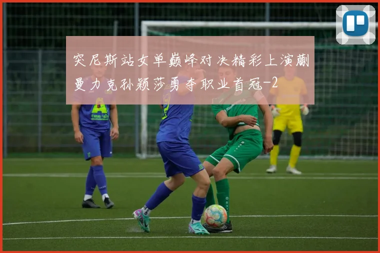 突尼斯站女单巅峰对决精彩上演蒯曼力克孙颖莎勇夺职业首冠