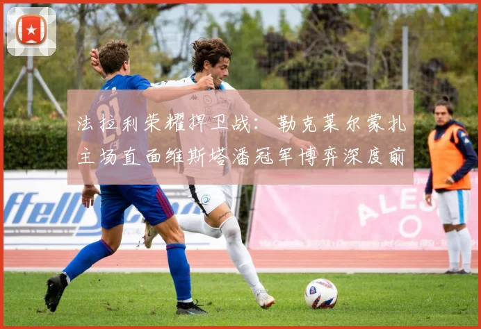 法拉利荣耀捍卫战:勒克莱尔蒙扎主场直面维斯塔潘冠军博弈深度前瞻
