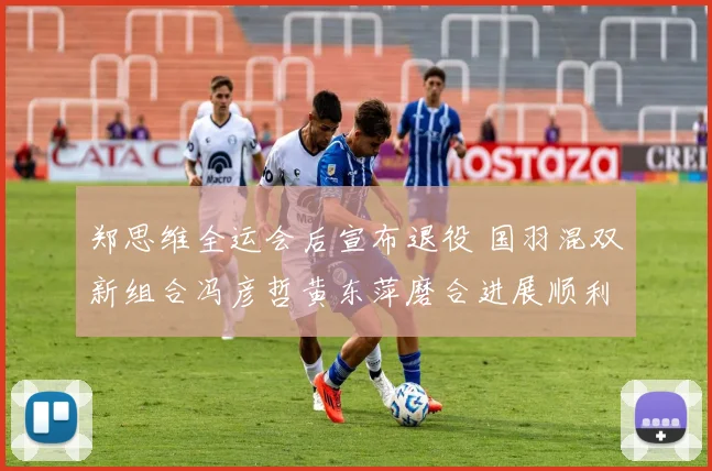 郑思维全运会后宣布退役 国羽混双新组合冯彦哲黄东萍磨合进展顺利