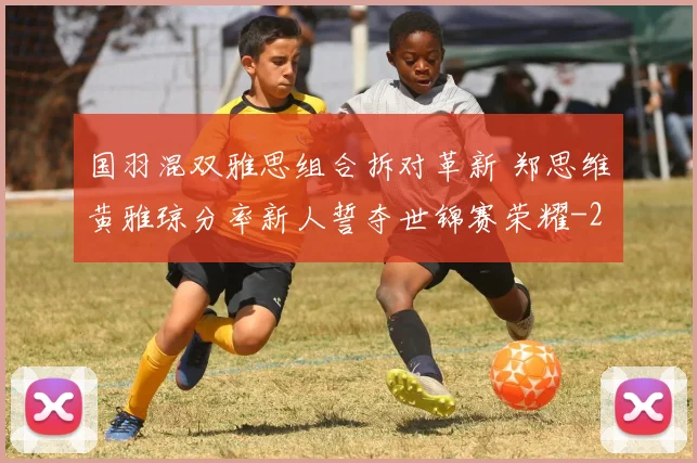 国羽混双雅思组合拆对革新 郑思维黄雅琼分率新人誓夺世锦赛荣耀