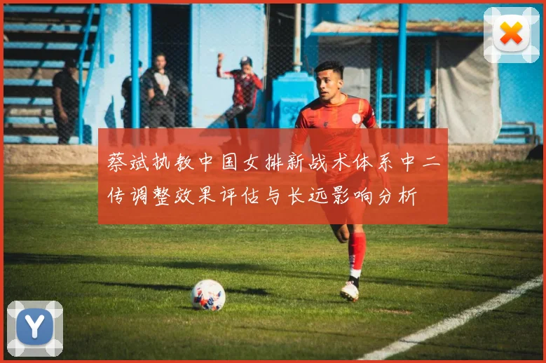 蔡斌执教中国女排新战术体系中二传调整效果评估与长远影响分析