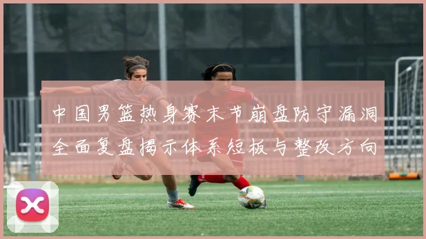 中国男篮热身赛末节崩盘防守漏洞全面复盘揭示体系短板与整改方向