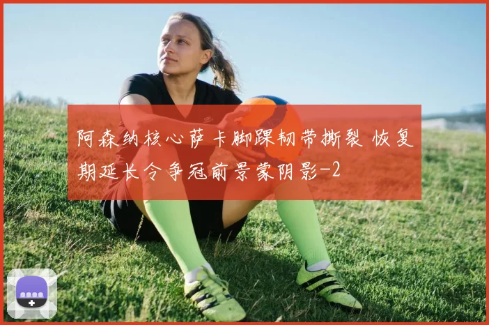 阿森纳核心萨卡脚踝韧带撕裂 恢复期延长令争冠前景蒙阴影
