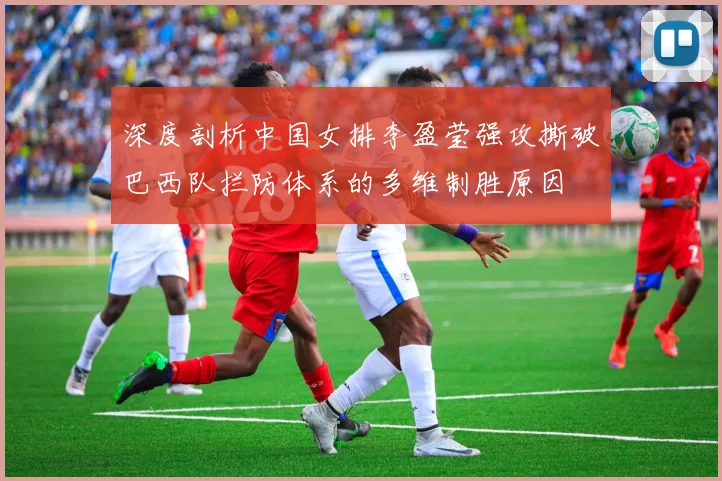 深度剖析中国女排李盈莹强攻撕破巴西队拦防体系的多维制胜原因