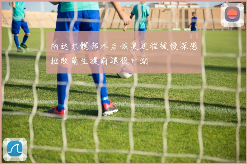 纳达尔髋部术后恢复进程缓慢深感挫败萌生提前退役计划