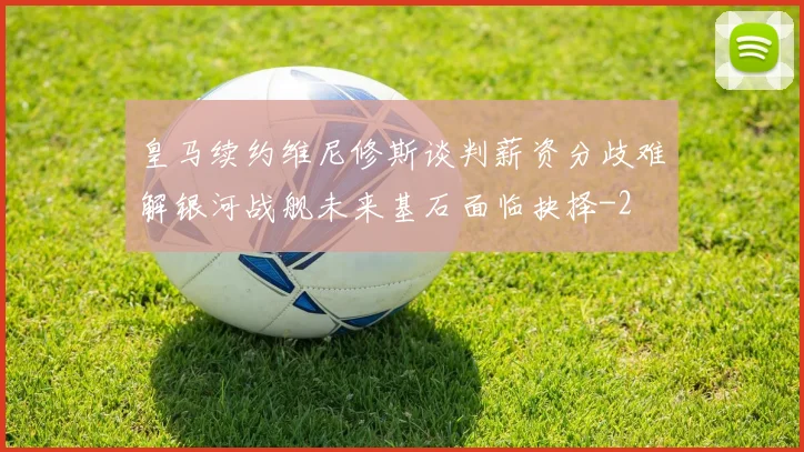 皇马续约维尼修斯谈判薪资分歧难解银河战舰未来基石面临抉择