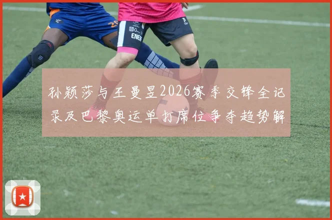 孙颖莎与王曼昱2026赛季交锋全记录及巴黎奥运单打席位争夺趋势解析