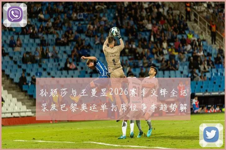 孙颖莎与王曼昱2026赛季交锋全记录及巴黎奥运单打席位争夺趋势解析