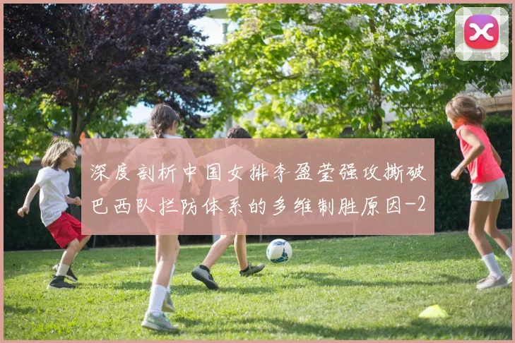 深度剖析中国女排李盈莹强攻撕破巴西队拦防体系的多维制胜原因