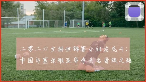 二零二六女排世锦赛小组龙虎斗：中国与塞尔维亚争夺头名晋级之路