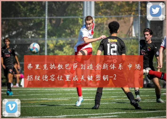 弗里克执教巴萨打造全新体系 中场枢纽德容位置成关键密钥