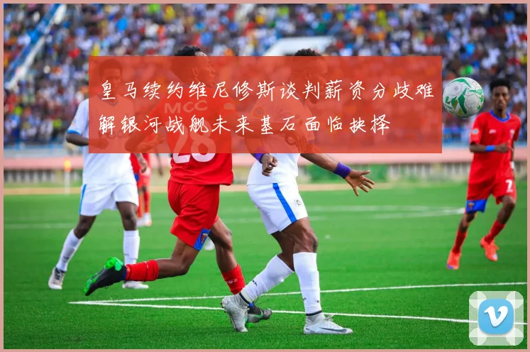 皇马续约维尼修斯谈判薪资分歧难解银河战舰未来基石面临抉择