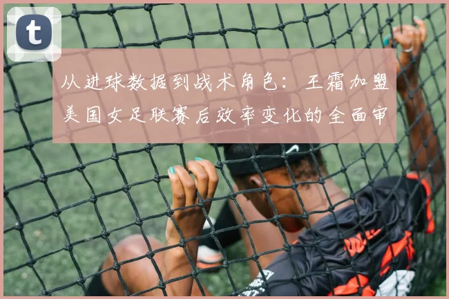 从进球数据到战术角色：王霜加盟美国女足联赛后效率变化的全面审视