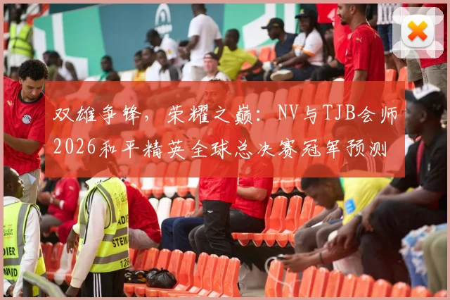 双雄争锋，荣耀之巅：NV与TJB会师2026和平精英全球总决赛冠军预测深度解析